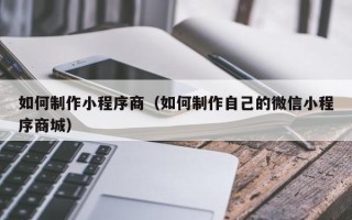 阿拉尔如何制作小程序商（如何制作自己的微信小程序商城）
